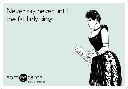 Never say never until  
the fat lady sings.