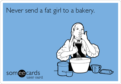 Never send a fat girl to a bakery.