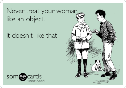 Never treat your woman
like an object.

It doesn't like that