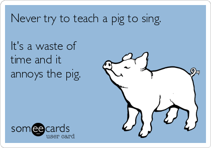 Never try to teach a pig to sing.

It's a waste of
time and it
annoys the pig.