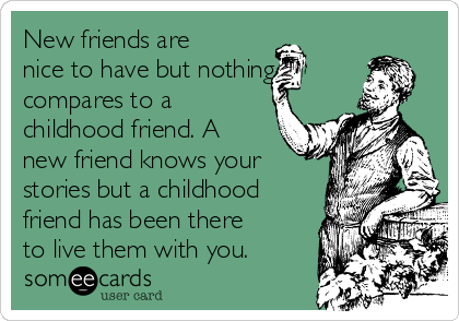 New friends are
nice to have but nothing
compares to a
childhood friend. A
new friend knows your
stories but a childhood
friend has been there
to live them with you. 