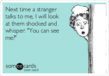 Next time a stranger
talks to me, I will look
at them shocked and
whisper: "You can see
me?"