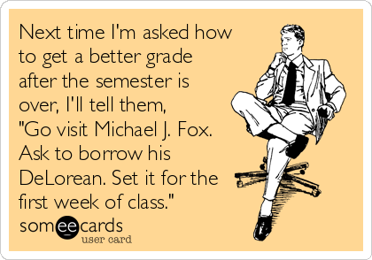 Next time I'm asked how
to get a better grade
after the semester is
over, I'll tell them, 
"Go visit Michael J. Fox. 
Ask to borrow his
DeLorean. Set it for the
first week of class."