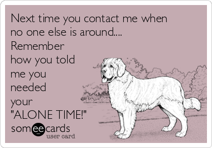 Next time you contact me when
no one else is around....
Remember
how you told
me you
needed
your 
"ALONE TIME!"