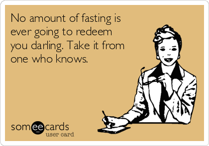 No amount of fasting is
ever going to redeem
you darling. Take it from
one who knows.
