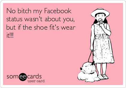 No bitch my Facebook
status wasn't about you,
but if the shoe fit's wear
it!!!