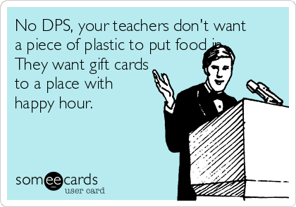 No DPS, your teachers don't want
a piece of plastic to put food in.
They want gift cards
to a place with
happy hour. 