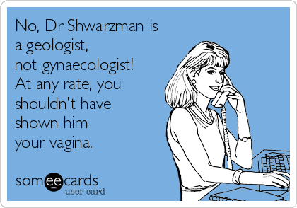 No, Dr Shwarzman is
a geologist, 
not gynaecologist!
At any rate, you
shouldn't have
shown him
your vagina.
