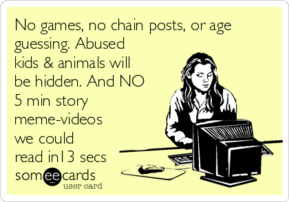 No games, no chain posts, or age
guessing. Abused
kids & animals will
be hidden. And NO
5 min story
meme-videos
we could
read in13 secs