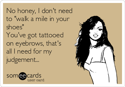 No honey, I don't need
to "walk a mile in your
shoes" 
You've got tattooed
on eyebrows, that's
all I need for my
judgement...