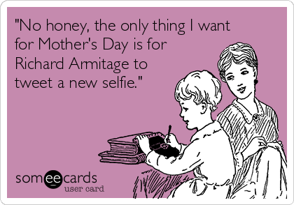 "No honey, the only thing I want
for Mother's Day is for
Richard Armitage to
tweet a new selfie." 