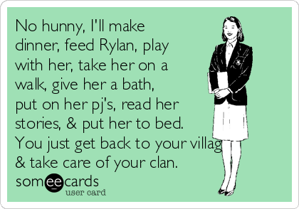 No hunny, I'll make
dinner, feed Rylan, play
with her, take her on a
walk, give her a bath,
put on her pj's, read her 
stories, & put her to bed.
You just get back to your village 
& take care of your clan.