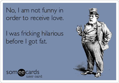 No, I am not funny in
order to receive love.

I was fricking hilarious
before I got fat.
