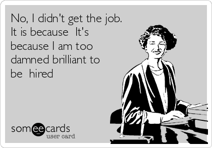 No, I didn't get the job.
It is because  It's
because I am too
damned brilliant to
be  hired