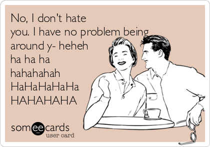 No, I don't hate you. I have no problem being around y- heheh ha ha ha hahahahah  HaHaHaHaHa HAHAHAHA