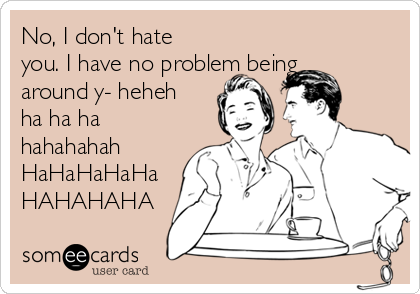 No, I don't hate
you. I have no problem being
around y- heheh
ha ha ha
hahahahah
HaHaHaHaHa
HAHAHAHA
