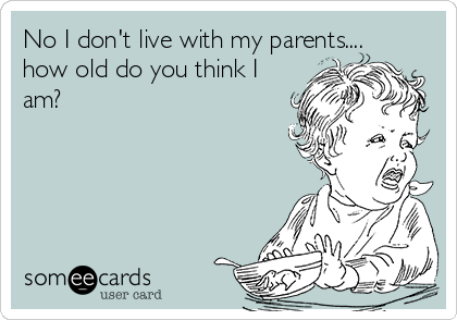 No I don't live with my parents....
how old do you think I
am?
