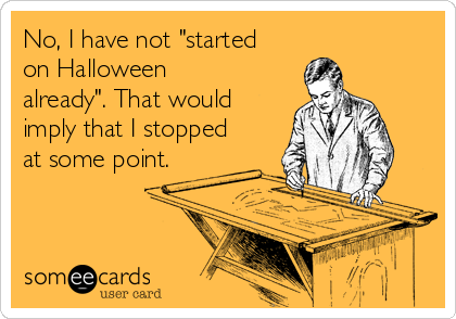 No, I have not "started
on Halloween
already". That would
imply that I stopped
at some point.