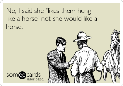 No, I said she "likes them hung
like a horse" not she would like a
horse. 
