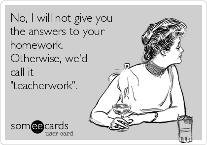 No, I will not give you
the answers to your
homework.
Otherwise, we'd
call it
"teacherwork".