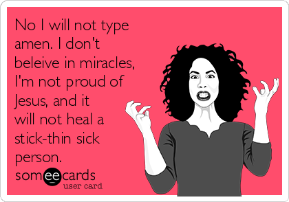 No I will not type
amen. I don't
beleive in miracles,
I'm not proud of
Jesus, and it
will not heal a
stick-thin sick
person.