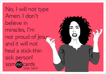 No, I will not type
Amen. I don't
believe in
miracles, I'm
not proud of Jesus
and it will not
heal a stick-thin
sick person!