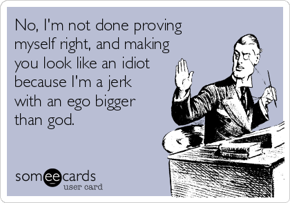 No, I'm not done proving
myself right, and making
you look like an idiot
because I'm a jerk
with an ego bigger
than god.