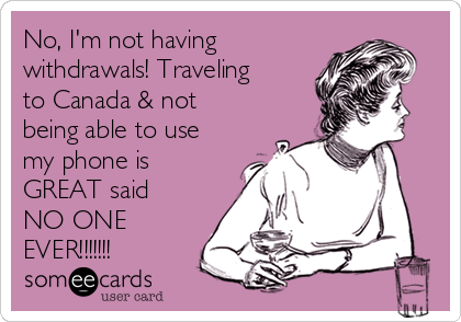 No, I'm not having
withdrawals! Traveling
to Canada & not
being able to use
my phone is
GREAT said
NO ONE
EVER!!!!!!!