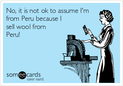 No, it is not ok to assume I'm
from Peru because I
sell wool from
Peru!