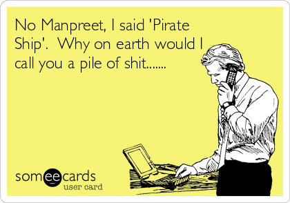 No Manpreet, I said 'Pirate
Ship'.  Why on earth would I
call you a pile of shit.......