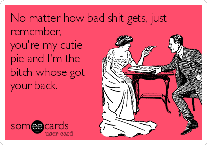 No matter how bad shit gets, just
remember,
you're my cutie
pie and I'm the
bitch whose got
your back.
