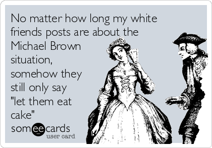 No matter how long my white
friends posts are about the
Michael Brown 
situation,
somehow they
still only say
"let them eat
cake"