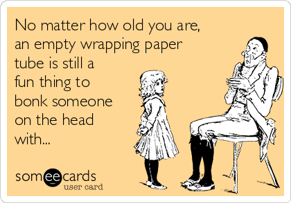No matter how old you are,
an empty wrapping paper
tube is still a
fun thing to
bonk someone
on the head
with...
