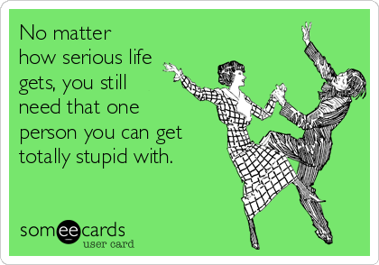 No matter
how serious life
gets, you still
need that one
person you can get
totally stupid with.