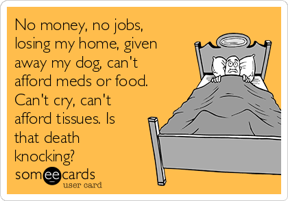No money, no jobs,
losing my home, given
away my dog, can't
afford meds or food.
Can't cry, can't
afford tissues. Is
that death
knocking?