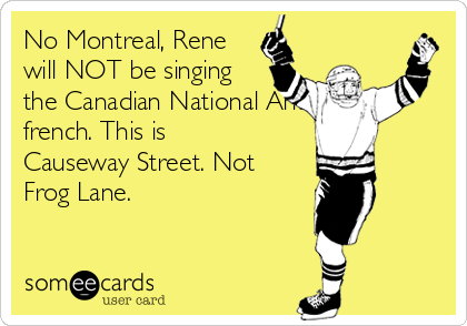 No Montreal, Rene
will NOT be singing
the Canadian National Anthem in
french. This is
Causeway Street. Not
Frog Lane.