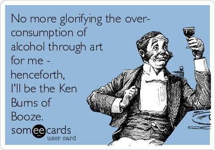No more glorifying the over-
consumption of
alcohol through art
for me -
henceforth,
I'll be the Ken
Burns of
Booze.