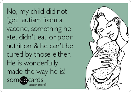 No, my child did not
"get" autism from a
vaccine, something he
ate, didn't eat or poor
nutrition & he can't be
cured by those either.
He is wonderfully
made the way he is!