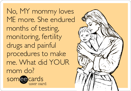 No, MY mommy loves
ME more. She endured
months of testing,
monitoring, fertility
drugs and painful
procedures to make
me. What did YOUR
mom do? 