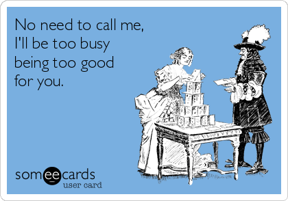 No need to call me,
I'll be too busy
being too good
for you.