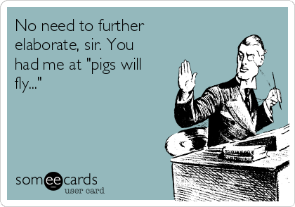 No need to further
elaborate, sir. You
had me at "pigs will
fly..."