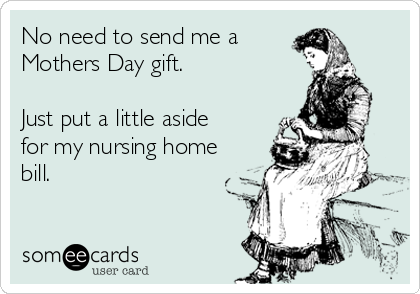 No need to send me a 
Mothers Day gift. 

Just put a little aside
for my nursing home
bill. 

