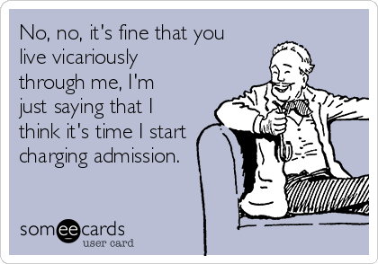 No, no, it's fine that you
live vicariously
through me, I'm
just saying that I
think it's time I start
charging admission.