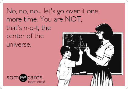 No, no, no... let's go over it one
more time. You are NOT,
that's n-o-t, the
center of the
universe. 