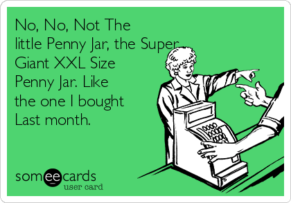 No, No, Not The
little Penny Jar, the Super
Giant XXL Size 
Penny Jar. Like
the one I bought
Last month. 
