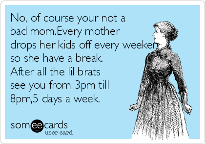 No, of course your not a
bad mom.Every mother
drops her kids off every weekend
so she have a break.
After all the lil brats
see you from 3pm till
8pm,5 days a week.