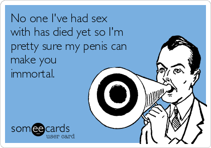 No one I've had sex
with has died yet so I'm
pretty sure my penis can
make you
immortal.