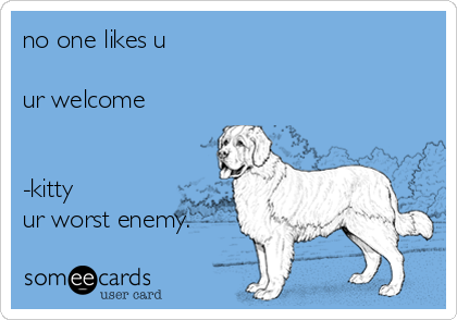 no one likes u

ur welcome


-kitty
ur worst enemy.