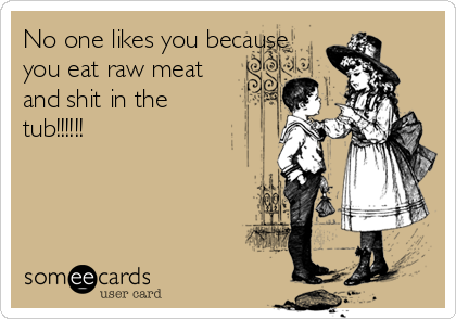 No one likes you because
you eat raw meat
and shit in the
tub!!!!!! 