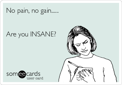 No pain, no gain......


Are you INSANE?